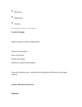 * Motivación
* Organización
* Iniciativa
Participantes de Proyectos Informáticos
Los jefes de equipo
Edgemon sugiere 4 aspectos fundamentales:
Resolución del problema
Dotes de Ejecución
Incentivos por logros
Influencia y construcción del espíritu
Tarea para la próxima clase. Consultar del texto Ingeniería de Software el tema Equipo
Software
Gestión o Dirección de Proyectos
Definición
 
