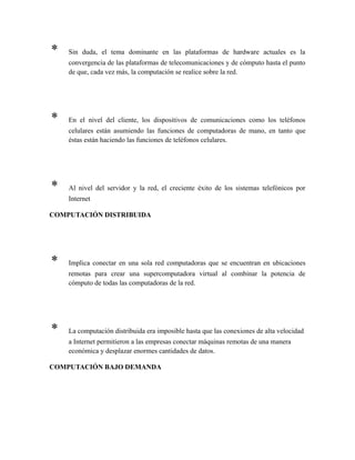 * Sin duda, el tema dominante en las plataformas de hardware actuales es la
convergencia de las plataformas de telecomunicaciones y de cómputo hasta el punto
de que, cada vez más, la computación se realice sobre la red.
* En el nivel del cliente, los dispositivos de comunicaciones como los teléfonos
celulares están asumiendo las funciones de computadoras de mano, en tanto que
éstas están haciendo las funciones de teléfonos celulares.
* Al nivel del servidor y la red, el creciente éxito de los sistemas telefónicos por
Internet
COMPUTACIÓN DISTRIBUIDA
* Implica conectar en una sola red computadoras que se encuentran en ubicaciones
remotas para crear una supercomputadora virtual al combinar la potencia de
cómputo de todas las computadoras de la red.
* La computación distribuida era imposible hasta que las conexiones de alta velocidad
a Internet permitieron a las empresas conectar máquinas remotas de una manera
económica y desplazar enormes cantidades de datos.
COMPUTACIÓN BAJO DEMANDA
 