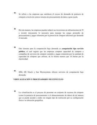 * Se refiere a las empresas que satisfacen el exceso de demanda de potencia de
cómputo a través de centros remotos de procesamiento de datos a gran escala.
* De esta manera, las empresas pueden reducir sus inversiones en infraestructura de TI
e invertir únicamente lo necesario para manejar las cargas promedio de
procesamiento y pagar solamente por la potencia de cómputo adicional que demande
el mercado.
* Otro término para la computación bajo demanda es computación tipo servicio
público, el cual sugiere que las empresas compran capacidad de cómputo a
compañías de servicios de cómputo centrales y pagan solamente por la cantidad de
capacidad de cómputo que utilizan, de la misma manera que 10 harían por la
electricidad.
* IBM, HP, Oracle y Sun Microsystems ofrecen servicios de computación bajo
demanda.
VIRTUALIZACIÓN Y PROCESADORES MULTINÚCLEO
* La virtualización es el proceso de presentar un conjunto de recursos de cómputo
(como la potencia de procesamiento o el almacenamiento de datos) de tal manera
que se pueda acceder a todos sin ningún tipo de restricción por su configuración
física o su ubicación geográfica.
 