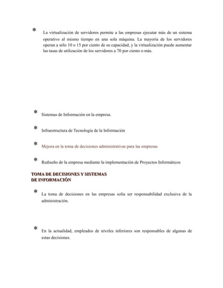 * La virtualización de servidores permite a las empresas ejecutar más de un sistema
operativo al mismo tiempo en una sola máquina. La mayoría de los servidores
operan a sólo 10 o 15 por ciento de su capacidad, y la virtualización puede aumentar
las tasas de utilización de los servidores a 70 por ciento o más.
* Sistemas de Información en la empresa.
* Infraestructura de Tecnología de la Información
* Mejora en la toma de decisiones administrativas para las empresas
* Rediseño de la empresa mediante la implementación de Proyectos Informáticos
TOMA DE DECISIONES Y SISTEMASTOMA DE DECISIONES Y SISTEMAS
DE INFORMACIÓNDE INFORMACIÓN
* La toma de decisiones en las empresas solía ser responsabilidad exclusiva de la
administración.
* En la actualidad, empleados de niveles inferiores son responsables de algunas de
estas decisiones.
 