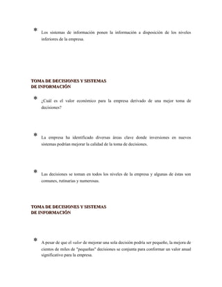 * Los sistemas de información ponen la información a disposición de los niveles
inferiores de la empresa.
TOMA DE DECISIONES Y SISTEMASTOMA DE DECISIONES Y SISTEMAS
DE INFORMACIÓNDE INFORMACIÓN
* ¿Cuál es el valor económico para la empresa derivado de una mejor toma de
decisiones?
* La empresa ha identificado diversas áreas clave donde inversiones en nuevos
sistemas podrían mejorar la calidad de la toma de decisiones.
* Las decisiones se toman en todos los niveles de la empresa y algunas de éstas son
comunes, rutinarias y numerosas.
TOMA DE DECISIONES Y SISTEMASTOMA DE DECISIONES Y SISTEMAS
DE INFORMACIÓNDE INFORMACIÓN
* A pesar de que el valor de mejorar una sola decisión podría ser pequeño, la mejora de
cientos de miles de "pequeñas" decisiones se conjunta para conformar un valor anual
significativo para la empresa.
 