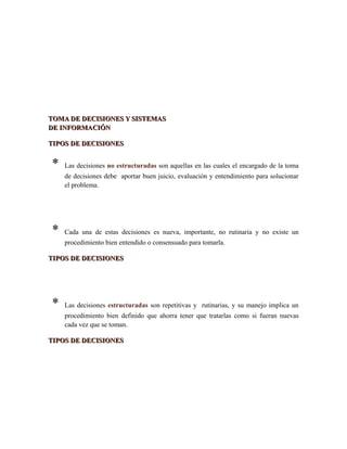 TOMA DE DECISIONES Y SISTEMASTOMA DE DECISIONES Y SISTEMAS
DE INFORMACIÓNDE INFORMACIÓN
TIPOS DE DECISIONESTIPOS DE DECISIONES
* Las decisiones no estructuradas son aquellas en las cuales el encargado de la toma
de decisiones debe aportar buen juicio, evaluación y entendimiento para solucionar
el problema.
* Cada una de estas decisiones es nueva, importante, no rutinaria y no existe un
procedimiento bien entendido o consensuado para tomarla.
TIPOS DE DECISIONESTIPOS DE DECISIONES
* Las decisiones estructuradas son repetitivas y rutinarias, y su manejo implica un
procedimiento bien definido que ahorra tener que tratarlas como si fueran nuevas
cada vez que se toman.
TIPOS DE DECISIONESTIPOS DE DECISIONES
 