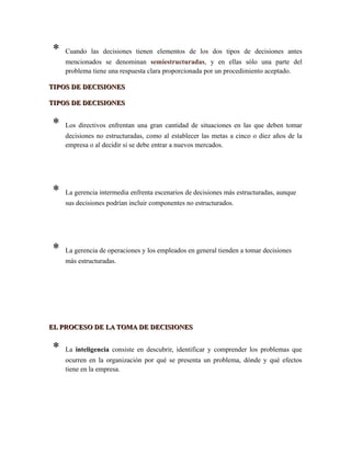 * Cuando las decisiones tienen elementos de los dos tipos de decisiones antes
mencionados se denominan semiestructuradas, y en ellas sólo una parte del
problema tiene una respuesta clara proporcionada por un procedimiento aceptado.
TIPOS DE DECISIONESTIPOS DE DECISIONES
TIPOS DE DECISIONESTIPOS DE DECISIONES
* Los directivos enfrentan una gran cantidad de situaciones en las que deben tomar
decisiones no estructuradas, como al establecer las metas a cinco o diez años de la
empresa o al decidir si se debe entrar a nuevos mercados.
* La gerencia intermedia enfrenta escenarios de decisiones más estructuradas, aunque
sus decisiones podrían incluir componentes no estructurados.
* La gerencia de operaciones y los empleados en general tienden a tomar decisiones
más estructuradas.
EL PROCESO DE LA TOMA DE DECISIONESEL PROCESO DE LA TOMA DE DECISIONES
* La inteligencia consiste en descubrir, identificar y comprender los problemas que
ocurren en la organización por qué se presenta un problema, dónde y qué efectos
tiene en la empresa.
 