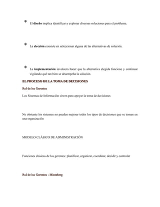 * El diseño implica identificar y explorar diversas soluciones para el problema.
* La elección consiste en seleccionar alguna de las alternativas de solución.
* La implementación involucra hacer que la alternativa elegida funcione y continuar
vigilando qué tan bien se desempeña la solución.
EL PROCESO DE LA TOMA DE DECISIONESEL PROCESO DE LA TOMA DE DECISIONES
Rol de los GerentesRol de los Gerentes
Los Sistemas de Información sirven para apoyar la toma de decisiones
No obstante los sistemas no pueden mejorar todos los tipos de decisiones que se toman en
una organización
MODELO CLÁSICO DE ADMINISTRACIÓN
Funciones clásicas de los gerentes: planificar, organizar, coordinar, decidir y controlar
Rol de los Gerentes - MintzbergRol de los Gerentes - Mintzberg
Roles Interpersonales
 