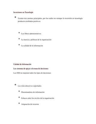 Inversiones en TecnologíaInversiones en Tecnología
* Existen tres razones principales, por las cuáles no siempre la inversión en tecnología
producen resultados positivos:
* Los filtros administrativos
* La inercia y políticas de la organización
* La calidad de la información
Calidad de InformaciónCalidad de Información
Los sistemas de apoyo a la toma de decisionesLos sistemas de apoyo a la toma de decisiones
Los DSS no mejoran todos los tipos de decisiones
* Los roles directivos soportados
* Diseminadores de información
* Enlaces entre los niveles de la organización
* Asignación de recursos
 