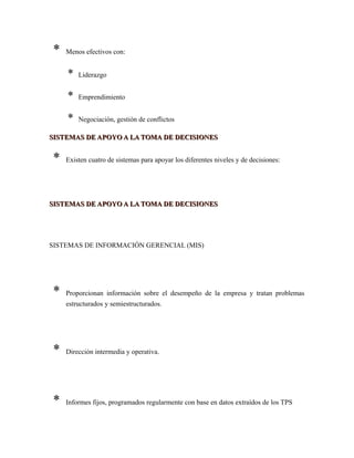 * Menos efectivos con:
* Liderazgo
* Emprendimiento
* Negociación, gestión de conflictos
SISTEMAS DE APOYO A LA TOMA DE DECISIONESSISTEMAS DE APOYO A LA TOMA DE DECISIONES
* Existen cuatro de sistemas para apoyar los diferentes niveles y de decisiones:
SISTEMAS DE APOYO A LA TOMA DE DECISIONESSISTEMAS DE APOYO A LA TOMA DE DECISIONES
SISTEMAS DE INFORMACIÓN GERENCIAL (MIS)
* Proporcionan información sobre el desempeño de la empresa y tratan problemas
estructurados y semiestructurados.
* Dirección intermedia y operativa.
* Informes fijos, programados regularmente con base en datos extraídos de los TPS
 