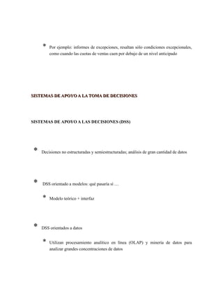 * Por ejemplo: informes de excepciones, resaltan sólo condiciones excepcionales,
como cuando las cuotas de ventas caen por debajo de un nivel anticipado
SISTEMAS DE APOYO A LA TOMA DE DECISIONESSISTEMAS DE APOYO A LA TOMA DE DECISIONES
SISTEMAS DE APOYO A LAS DECISIONES (DSS)
* Decisiones no estructuradas y semiestructuradas; análisis de gran cantidad de datos
* DSS orientado a modelos: qué pasaría sí …
* Modelo teórico + interfaz
* DSS orientados a datos
* Utilizan procesamiento analítico en línea (OLAP) y minería de datos para
analizar grandes concentraciones de datos
 