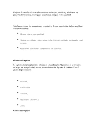 Conjunto de métodos, técnicas y herramientas usadas para planificar y administrar un
proyecto efectivamente, con respecto a su alcance, tiempos, costos y calidad.
Satisfacer o colmar las necesidades y expectativas de una organización incluye equilibrar
sus demandas entre:
* Alcance, plazos, coste y calidad.
* Distintas necesidades y expectativas de las diferentes entidades involucradas en el
proyecto.
* Necesidades identificadas y expectativas sin identificar.
Gestión de Proyectos
Se logra mediante la aplicación e integración adecuada de los 42 procesos de la dirección
de proyectos, agrupados lógicamente, que conforman los 5 grupos de procesos. Estos 5
grupos de procesos son:
* Iniciación,
* Planificación,
* Ejecución,
* Seguimiento y Control, y
* Cierre.
Gestión de Proyectos
 