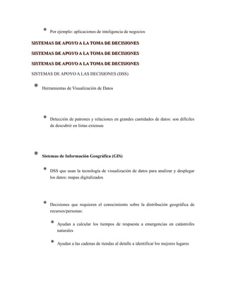 * Por ejemplo: aplicaciones de inteligencia de negocios
SISTEMAS DE APOYO A LA TOMA DE DECISIONESSISTEMAS DE APOYO A LA TOMA DE DECISIONES
SISTEMAS DE APOYO A LA TOMA DE DECISIONESSISTEMAS DE APOYO A LA TOMA DE DECISIONES
SISTEMAS DE APOYO A LA TOMA DE DECISIONESSISTEMAS DE APOYO A LA TOMA DE DECISIONES
SISTEMAS DE APOYO A LAS DECISIONES (DSS)
* Herramientas de Visualización de Datos
* Detección de patrones y relaciones en grandes cantidades de datos: son difíciles
de descubrir en listas extensas
* Sistemas de Información Geográfica (GIS)
* DSS que usan la tecnología de visualización de datos para analizar y desplegar
los datos: mapas digitalizados
* Decisiones que requieren el conocimiento sobre la distribución geográfica de
recursos/personas:
* Ayudan a calcular los tiempos de respuesta a emergencias en catástrofes
naturales
* Ayudan a las cadenas de tiendas al detalle a identificar los mejores lugares
 
