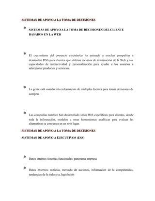 SISTEMAS DE APOYO A LA TOMA DE DECISIONESSISTEMAS DE APOYO A LA TOMA DE DECISIONES
* SISTEMAS DE APOYO A LA TOMA DE DECISIONES DEL CLIENTE
BASADOS EN LA WEB
* El crecimiento del comercio electrónico ha animado a muchas compañías a
desarrollar DSS para clientes que utilizan recursos de información de la Web y sus
capacidades de interactividad y personalización para ayudar a los usuarios a
seleccionar productos y servicios.
* La gente está usando más información de múltiples fuentes para tomar decisiones de
compras
* Las compañías también han desarrollado sitios Web específicos para clientes, donde
toda la información, modelos u otras herramientas analíticas para evaluar las
alternativas se concentra en un solo lugar.
SISTEMAS DE APOYO A LA TOMA DE DECISIONESSISTEMAS DE APOYO A LA TOMA DE DECISIONES
SISTEMAS DE APOYO A EJECUTIVOS (ESS)
* Datos internos sistemas funcionales: panorama empresa
* Datos externos: noticias, mercado de acciones, información de la competencias,
tendencias de la industria, legislación
 