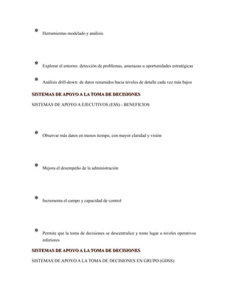 * Herramientas modelado y análisis
* Explorar el entorno: detección de problemas, amenazas u oportunidades estratégicas
* Análisis drill-down: de datos resumidos hacia niveles de detalle cada vez más bajos
SISTEMAS DE APOYO A LA TOMA DE DECISIONESSISTEMAS DE APOYO A LA TOMA DE DECISIONES
SISTEMAS DE APOYO A EJECUTIVOS (ESS) - BENEFICIOS
* Observar más datos en menos tiempo, con mayor claridad y visión
* Mejora el desempeño de la administración
* Incrementa el campo y capacidad de control
* Permite que la toma de decisiones se descentralice y tome lugar a niveles operativos
inferiores
SISTEMAS DE APOYO A LA TOMA DE DECISIONESSISTEMAS DE APOYO A LA TOMA DE DECISIONES
SISTEMAS DE APOYO A LA TOMA DE DECISIONES EN GRUPO (GDSS)
 