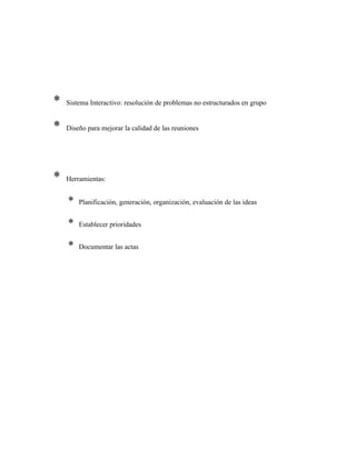 * Sistema Interactivo: resolución de problemas no estructurados en grupo
* Diseño para mejorar la calidad de las reuniones
* Herramientas:
* Planificación, generación, organización, evaluación de las ideas
* Establecer prioridades
* Documentar las actas
 