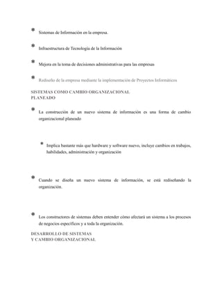 * Sistemas de Información en la empresa.
* Infraestructura de Tecnología de la Información
* Mejora en la toma de decisiones administrativas para las empresas
* Rediseño de la empresa mediante la implementación de Proyectos Informáticos
SISTEMAS COMO CAMBIO ORGANIZACIONAL
PLANEADO
* La construcción de un nuevo sistema de información es una forma de cambio
organizacional planeado
* Implica bastante más que hardware y software nuevo, incluye cambios en trabajos,
habilidades, administración y organización
* Cuando se diseña un nuevo sistema de información, se está rediseñando la
organización.
* Los constructores de sistemas deben entender cómo afectará un sistema a los procesos
de negocios específicos y a toda la organización.
DESARROLLO DE SISTEMAS
Y CAMBIO ORGANIZACIONAL
 