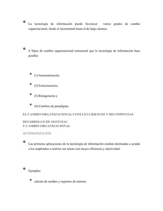 * La tecnología de información puede favorecer varios grados de cambio
organizacional, desde el incremental hasta el de largo alcance.
* 4 Tipos de cambio organizacional estructural que la tecnología de información hace
posible:
* (1) Automatización,
* (2) Estructuración,
* (3) Reingeniería y
* (4) Cambios de paradigma.
EL CAMBIO ORGANIZACIONAL CONLLEVA RIESGOS Y RECOMPENSAS
DESARROLLO DE SISTEMAS
Y CAMBIO ORGANIZACIONAL
AUTOMATIZACIÓN
* Las primeras aplicaciones de la tecnología de información estaban destinadas a ayudar
a los empleados a realizar sus tareas con mayor eficiencia y efectividad.
* Ejemplos
* cálculo de sueldos y registros de nómina
 