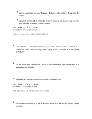* acceso instantáneo por parte de cajeros de bancos a los archivos de depósito del
cliente
* desarrollo de una red de terminales de reservación de aerolíneas a nivel nacional
para apoyar a los agentes de reservaciones.
DESARROLLO DE SISTEMAS
Y CAMBIO ORGANIZACIONAL
ESTRUCTURACIÓN DE PROCEDIMIENTOS
* Con frecuencia la automatización pone en evidencia nuevos cuellos de botella en la
producción y hace sumamente engorrosa la organización existente de procedimientos y
estructuras.
* Es una forma más profunda de cambio organizacional que sigue rápidamente a la
automatización primaria
* Es la agilización de procedimientos operativos estandarizados.
DESARROLLO DE SISTEMAS
Y CAMBIO ORGANIZACIONAL
REINGENIERÍA DE PROCESOS DE NEGOCIO
* Cambio organizacional en la que se analizan, simplifican y rediseñan los procesos de
negocios.
 