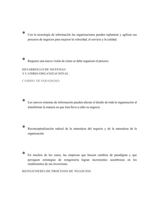 * Con la tecnología de información las organizaciones pueden replantear y agilizar sus
procesos de negocios para mejorar la velocidad, el servicio y la calidad.
* Requiere una nueva visión de cómo se debe organizar el proceso
DESARROLLO DE SISTEMAS
Y CAMBIO ORGANIZACIONAL
CAMBIO DE PARADIGMA
* Los nuevos sistemas de información pueden afectar el diseño de toda la organización al
transformar la manera en que ésta lleva a cabo su negocio.
* Reconceptualización radical de la naturaleza del negocio y de la naturaleza de la
organización
* En muchos de los casos, las empresas que buscan cambios de paradigma y que
persiguen estrategias de reingeniería logran incrementos asombrosos en los
rendimientos de sus inversiones
REINGENIERÍA DE PROCESOS DE NEGOCIOS
 