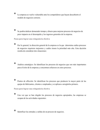 * La empresa se vuelve vulnerable ante los competidores que hayan descubierto el
modelo de negocios correcto.
* Se podría dedicar demasiado tiempo y dinero para mejorar procesos de negocios de
poco impacto en el desempeño y los ingresos generales de la empresa.
Pasos para lograr una reingeniería efectiva
* Por lo general, la dirección general de la empresa es la que determina cuáles procesos
de negocios requieren mejorarse y cuáles tienen la prioridad más alta. Esta decisión
resulta de considerar dos situaciones:
* Análisis estratégico: Se identifican los procesos de negocios que son más importantes
para el éxito de la empresa y concentran esfuerzos en estos procesos.
* Puntos de aflicción: Se identifican los procesos que producen la mayor parte de las
quejas de fabricantes, clientes o empleados y se aplican a arreglarlos primero.
Pasos para lograr una reingeniería efectiva
* Una vez que se han elegido los procesos de negocios apropiados, las empresas se
ocupan de las actividades siguientes:
* Identificar las entradas y salidas de un proceso de negocios.
 
