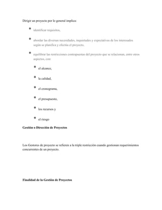 Dirigir un proyecto por lo general implica:
* identificar requisitos,
* abordar las diversas necesidades, inquietudes y expectativas de los interesados
según se planifica y efectúa el proyecto,
* equilibrar las restricciones contrapuestas del proyecto que se relacionan, entre otros
aspectos, con:
* el alcance,
* la calidad,
* el cronograma,
* el presupuesto,
* los recursos y
* el riesgo
Gestión o Dirección de Proyectos
Los Gestores de proyecto se refieren a la triple restricción cuando gestionan requerimientos
concurrentes de un proyecto.
Finalidad de la Gestión de Proyectos
 
