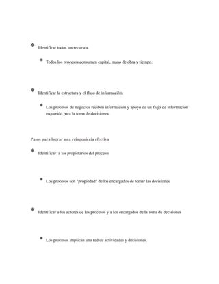 * Identificar todos los recursos.
* Todos los procesos consumen capital, mano de obra y tiempo.
* Identificar la estructura y el flujo de información.
* Los procesos de negocios reciben información y apoyo de un flujo de información
requerido para la toma de decisiones.
Pasos para lograr una reingeniería efectiva
* Identificar a los propietarios del proceso.
* Los procesos son "propiedad" de los encargados de tomar las decisiones
* Identificar a los actores de los procesos y a los encargados de la toma de decisiones
* Los procesos implican una red de actividades y decisiones.
 
