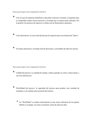 Pasos para lograr una reingeniería efectiva
* Una vez que las empresas identifican y describen el proceso existente, el siguiente paso
es comprender cuánto cuesta el proceso y el tiempo que se requiere para realizarlo. Por
lo general, los procesos de negocios se miden con las dimensiones siguientes:
* Costo del proceso: el costo total del proceso de negocios para una transacción "típica".
* El tiempo del proceso: el tiempo total de decisiones y actividades de todos los actores.
Pasos para lograr una reingeniería efectiva
* Calidad del proceso: la cantidad de tiempo y dinero gastado en volver a hacer partes y
servicios defectuosos.
* Flexibilidad del proceso: la capacidad del proceso para producir una variedad de
resultados, o de cambiar ante la presión del entorno.
* La "flexibilidad" se traduce directamente en una mejor utilización de las plantas
fabriles y el equipo, así como en menores costos de mano de obra.
 