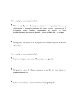 Pasos para lograr una reingeniería efectiva
* Una vez que el proceso de negocios existente se ha comprendido totalmente, el
siguiente paso es pensar cómo mejorarlo. Los nuevos sistemas y las tecnologías de
información ofrecen bastantes oportunidades para reducir los costos
considerablemente, incrementar la eficiencia y mejorar la efectividad y los ingresos.
* Los siguientes son algunos de los principios que utilizan los diseñadores de procesos
de negocios:
Pasos para lograr una reingeniería efectiva
* Reemplazar los pasos secuenciales del proceso con pasos paralelos.
* Enriquecer los puestos de trabajo al incrementar su autoridad para tomar decisiones y
concentrar información.
* Permitir la compartición de información entre todos los participantes.
 