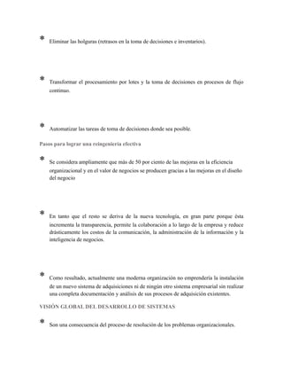 * Eliminar las holguras (retrasos en la toma de decisiones e inventarios).
* Transformar el procesamiento por lotes y la toma de decisiones en procesos de flujo
continuo.
* Automatizar las tareas de toma de decisiones donde sea posible.
Pasos para lograr una reingeniería efectiva
* Se considera ampliamente que más de 50 por ciento de las mejoras en la eficiencia
organizacional y en el valor de negocios se producen gracias a las mejoras en el diseño
del negocio
* En tanto que el resto se deriva de la nueva tecnología, en gran parte porque ésta
incrementa la transparencia, permite la colaboración a lo largo de la empresa y reduce
drásticamente los costos de la comunicación, la administración de la información y la
inteligencia de negocios.
* Como resultado, actualmente una moderna organización no emprendería la instalación
de un nuevo sistema de adquisiciones ni de ningún otro sistema empresarial sin realizar
una completa documentación y análisis de sus procesos de adquisición existentes.
VISIÓN GLOBAL DEL DESARROLLO DE SISTEMAS
* Son una consecuencia del proceso de resolución de los problemas organizacionales.
 