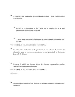 * Se construye como una solución para uno o varios problemas a que se esté enfrentando
la organización.
* Gerentes y los empleados se den cuenta que la organización no se está
desempeñando tan bien como se esperaba
* La organización debiera aprovechar nuevas oportunidades para desempeñarse con
más éxito
VISIÓN GLOBAL DEL DESARROLLO DE SISTEMAS
* Las actividades involucradas en la generación de una solución de sistemas de
información para un problema organizacional o una oportunidad, se denominan
desarrollo de sistemas.
* Involucra el análisis de sistemas, diseño de sistemas, programación, pruebas,
conversión, producción y mantenimiento.
VISIÓN GLOBAL DEL DESARROLLO DE SISTEMAS
ANÁLISIS
* Análisis de un problema que una organización tratará de resolver con un sistema de
información.
 