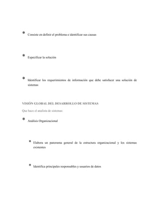 * Consiste en definir el problema e identificar sus causas
* Especificar la solución
* Identificar los requerimientos de información que debe satisfacer una solución de
sistemas
VISIÓN GLOBAL DEL DESARROLLO DE SISTEMAS
Que hace el analista de sistemas:
* Análisis Organizacional
* Elabora un panorama general de la estructura organizacional y los sistemas
existentes
* Identifica principales responsables y usuarios de datos
 
