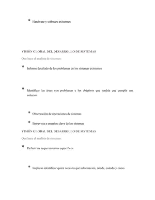 * Hardware y software existentes
VISIÓN GLOBAL DEL DESARROLLO DE SISTEMAS
Que hace el analista de sistemas:
* Informe detallado de los problemas de los sistemas existentes
* Identificar las áreas con problemas y los objetivos que tendría que cumplir una
solución
* Observación de operaciones de sistemas
* Entrevista a usuarios clave de los sistemas
VISIÓN GLOBAL DEL DESARROLLO DE SISTEMAS
Que hace el analista de sistemas:
* Definir los requerimientos específicos
* Implican identificar quién necesita qué información, dónde, cuándo y cómo
 