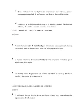 * Define cuidadosamente los objetivos del sistema nuevo o modificado y produce
una descripción detallada de las funciones que el nuevo sistema debe realizar.
* Un análisis de requerimientos defectuoso es la principal causa del fracaso de los
sistemas y de los altos costos del desarrollo de los mismos
VISIÓN GLOBAL DEL DESARROLLO DE SISTEMAS
ANÁLISIS
* Podría incluir un estudio de factibilidad para determinar si esa solución sería factible,
o alcanzable, desde un punto de vista financiero, técnico y organizacional
* El proceso del análisis de sistemas identificará varias soluciones alternativas que la
organización puede seguir
* Un informe escrito de propuestas de sistemas describirá los costos y beneficios,
ventajas y desventajas de cada alternativa
VISIÓN GLOBAL DEL DESARROLLO DE SISTEMAS
DISEÑO
* El análisis de sistemas describe lo que un sistema debería hacer para satisfacer los
requerimientos de información
 