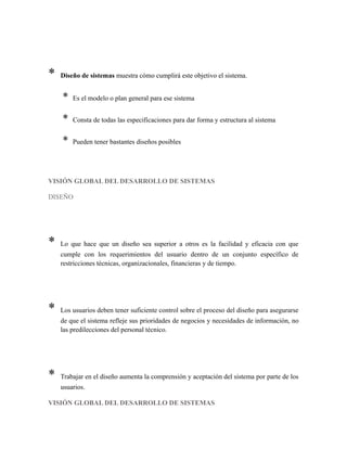 * Diseño de sistemas muestra cómo cumplirá este objetivo el sistema.
* Es el modelo o plan general para ese sistema
* Consta de todas las especificaciones para dar forma y estructura al sistema
* Pueden tener bastantes diseños posibles
VISIÓN GLOBAL DEL DESARROLLO DE SISTEMAS
DISEÑO
* Lo que hace que un diseño sea superior a otros es la facilidad y eficacia con que
cumple con los requerimientos del usuario dentro de un conjunto específico de
restricciones técnicas, organizacionales, financieras y de tiempo.
* Los usuarios deben tener suficiente control sobre el proceso del diseño para asegurarse
de que el sistema refleje sus prioridades de negocios y necesidades de información, no
las predilecciones del personal técnico.
* Trabajar en el diseño aumenta la comprensión y aceptación del sistema por parte de los
usuarios.
VISIÓN GLOBAL DEL DESARROLLO DE SISTEMAS
 