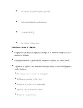* Maximizar el apoyo a los objetivos generales
* Cumplimiento de Objetivos Específicos
* En el menor Plazo, y
* Con el menor Costo posible
Ámbito de la Gestión de Proyectos
* Los proyectos y la dirección de proyectos trabajan en un entorno más amplio que el del
proyecto en sí mismo.
* El equipo de dirección de proyectos debe comprender y conocer este ámbito general.
* Algunos de los aspectos clave del contexto en el que trabaja la dirección de proyectos
son los siguientes:
* Fases del proyecto y ciclo de vida del proyecto.
* Entidades involucradas en el proyecto.
* Influencias de los modelos de organización
* Aptitudes clave de la dirección general
* Influencias socioeconómicas
 