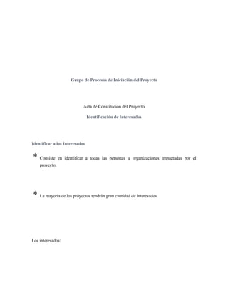 Grupo de Procesos de Iniciación del Proyecto
Acta de Constitución del Proyecto
Identificación de Interesados
Identificar a los Interesados
* Consiste en identificar a todas las personas u organizaciones impactadas por el
proyecto.
* La mayoría de los proyectos tendrán gran cantidad de interesados.
Los interesados:
 