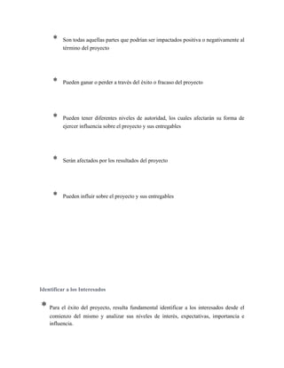 * Son todas aquellas partes que podrían ser impactados positiva o negativamente al
término del proyecto
* Pueden ganar o perder a través del éxito o fracaso del proyecto
* Pueden tener diferentes niveles de autoridad, los cuales afectarán su forma de
ejercer influencia sobre el proyecto y sus entregables
* Serán afectados por los resultados del proyecto
* Pueden influir sobre el proyecto y sus entregables
Identificar a los Interesados
* Para el éxito del proyecto, resulta fundamental identificar a los interesados desde el
comienzo del mismo y analizar sus niveles de interés, expectativas, importancia e
influencia.
 