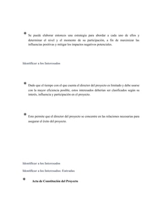 * Se puede elaborar entonces una estrategia para abordar a cada uno de ellos y
determinar el nivel y el momento de su participación, a fin de maximizar las
influencias positivas y mitigar los impactos negativos potenciales.
Identificar a los Interesados
* Dado que el tiempo con el que cuenta el director del proyecto es limitado y debe usarse
con la mayor eficiencia posible, estos interesados deberían ser clasificados según su
interés, influencia y participación en el proyecto.
* Esto permite que el director del proyecto se concentre en las relaciones necesarias para
asegurar el éxito del proyecto.
Identificar a los Interesados
Identificar a los Interesados: Entradas
* Acta de Constitución del Proyecto
 