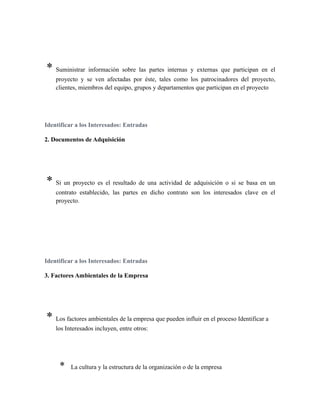 * Suministrar información sobre las partes internas y externas que participan en el
proyecto y se ven afectadas por éste, tales como los patrocinadores del proyecto,
clientes, miembros del equipo, grupos y departamentos que participan en el proyecto
Identificar a los Interesados: Entradas
2. Documentos de Adquisición
* Si un proyecto es el resultado de una actividad de adquisición o si se basa en un
contrato establecido, las partes en dicho contrato son los interesados clave en el
proyecto.
Identificar a los Interesados: Entradas
3. Factores Ambientales de la Empresa
* Los factores ambientales de la empresa que pueden influir en el proceso Identificar a
los Interesados incluyen, entre otros:
* La cultura y la estructura de la organización o de la empresa
 