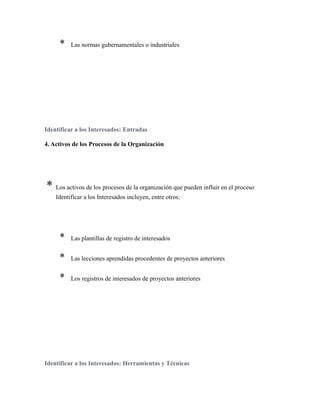 * Las normas gubernamentales o industriales
Identificar a los Interesados: Entradas
4. Activos de los Procesos de la Organización
* Los activos de los procesos de la organización que pueden influir en el proceso
Identificar a los Interesados incluyen, entre otros:
* Las plantillas de registro de interesados
* Las lecciones aprendidas procedentes de proyectos anteriores
* Los registros de interesados de proyectos anteriores
Identificar a los Interesados: Herramientas y Técnicas
 