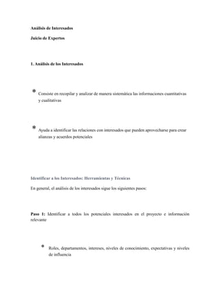 Análisis de Interesados
Juicio de Expertos
1. Análisis de los Interesados
* Consiste en recopilar y analizar de manera sistemática las informaciones cuantitativas
y cualitativas
* Ayuda a identificar las relaciones con interesados que pueden aprovecharse para crear
alianzas y acuerdos potenciales
Identificar a los Interesados: Herramientas y Técnicas
En general, el análisis de los interesados sigue los siguientes pasos:
Paso 1: Identificar a todos los potenciales interesados en el proyecto e información
relevante
* Roles, departamentos, intereses, niveles de conocimiento, expectativas y niveles
de influencia
 