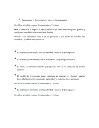 * Patrocinador, el director del proyecto y el cliente principal
Identificar a los Interesados: Herramientas y Técnicas
Paso 2: Identificar el impacto o apoyo potencial que cada interesado podría generar, y
clasificarlos para definir una estrategia de abordaje
Priorizar a los interesados clave a fin de garantizar el uso eficaz del esfuerzo para
comunicar y gestionar sus expectativas
* La matriz de poder/interés: nivel de autoridad y su nivel de preocupación
* La matriz de poder/influencia: nivel de autoridad y su participación activa
* La matriz de influencia/impacto: participación activa y su capacidad de efectuar
cambios
* El modelo de prominencia: poder (capacidad de imponer su voluntad), urgencia
(necesidad de atención inmediata) y legitimidad (su participación es apropiada).
Identificar a los Interesados: Herramientas y Técnicas
* La matriz de poder/interés: nivel de autoridad y su nivel de preocupación
Identificar a los Interesados: Herramientas y Técnicas
 