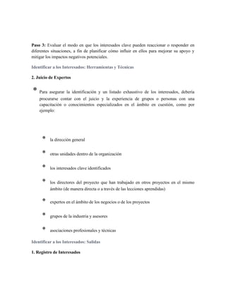 Paso 3: Evaluar el modo en que los interesados clave pueden reaccionar o responder en
diferentes situaciones, a fin de planificar cómo influir en ellos para mejorar su apoyo y
mitigar los impactos negativos potenciales.
Identificar a los Interesados: Herramientas y Técnicas
2. Juicio de Expertos
* Para asegurar la identificación y un listado exhaustivo de los interesados, debería
procurarse contar con el juicio y la experiencia de grupos o personas con una
capacitación o conocimientos especializados en el ámbito en cuestión, como por
ejemplo:
* la dirección general
* otras unidades dentro de la organización
* los interesados clave identificados
* los directores del proyecto que han trabajado en otros proyectos en el mismo
ámbito (de manera directa o a través de las lecciones aprendidas)
* expertos en el ámbito de los negocios o de los proyectos
* grupos de la industria y asesores
* asociaciones profesionales y técnicas
Identificar a los Interesados: Salidas
1. Registro de Interesados
 