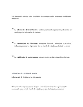 Este documento contiene todos los detalles relacionados con los interesados identificados,
entre ellos:
* La información de identificación: nombre, puesto en la organización, ubicación, rol
en el proyecto, información de contacto.
* La información de evaluación: principales requisitos, principales expectativas,
influencia potencial en el proyecto, fase en el ciclo de vida donde el interés es mayor.
* La clasificación de los interesados: interno/externo, partidario/neutral/opositor, etc.
Identificar a los Interesados: Salidas
2. Estrategia de Gestión de los Interesados
Define un enfoque para aumentar el apoyo y minimizar los impactos negativos de los
mismos a lo largo de todo el ciclo de vida del proyecto. Incluye elementos como:
 