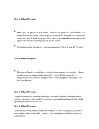 Ciclo de Vida del Proyecto
* Dado que los proyectos son únicos, incluyen un grado de incertidumbre. Las
organizaciones que llevan a cabo proyectos normalmente dividirán cada proyecto en
varias fases con el fin de lograr un control mejor y las adecuadas conexiones con las
operaciones en curso de la organización que los realiza.
* Conjuntamente, las fases del proyecto se conocen como “Ciclo de vida del Proyecto”.
Ciclo de Vida del Proyecto
* Fases generalmente secuenciales y en ocasiones superpuestas, cuyo nombre y número
se determinan por las necesidades de gestión y control de la organización u
organizaciones que participan en el proyecto, la naturaleza propia del proyecto y su
área de aplicación.
Ciclo de Vida del Proyecto
Los proyectos varían en tamaño y complejidad. Todos los proyectos, sin importar cuán
pequeños o grandes, o cuán sencillos o complejos sean, pueden configurarse dentro de la
siguiente estructura del ciclo de vida
Ciclo de Vida del Proyecto
Los niveles de costo y dotación de personal son bajos al inicio del proyecto, alcanzan su
punto máximo según se desarrolla el trabajo y caen rápidamente cuando el proyecto se
acerca al cierre.
 