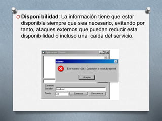 O Disponibilidad: La información tiene que estar
disponible siempre que sea necesario, evitando por
tanto, ataques externos que puedan reducir esta
disponibilidad o incluso una caída del servicio.
 