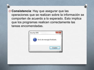 O Consistencia: Hay que asegurar que las
operaciones que se realizan sobre la información se
comporten de acuerdo a lo esperado. Esto implica
que los programas realicen correctamente las
tareas encomendadas.
 