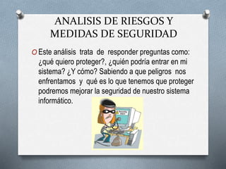 O Este análisis trata de responder preguntas como:
¿qué quiero proteger?, ¿quién podría entrar en mi
sistema? ¿Y cómo? Sabiendo a que peligros nos
enfrentamos y qué es lo que tenemos que proteger
podremos mejorar la seguridad de nuestro sistema
informático.
ANALISIS DE RIESGOS Y
MEDIDAS DE SEGURIDAD
 
