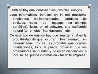 También hay que identificar los posibles riesgos:
virus informáticos, intrusos en la red (hackers),
empleados malintencionados, pérdidas de
backups, robos de equipos (por ejemplo
portátiles), fallos en el software, una catástrofe
natural (terremotos, inundaciones), etc.
De este tipo de riesgos hay que analizar cual es la
probabilidad de que ocurran. Por ejemplo, en
determinadas zonas es probable que ocurran
inundaciones, lo cual puede provocar que los
ordenadores se inunden y no estén disponibles, e
incluso se pierda información vital en la empresa.
 
