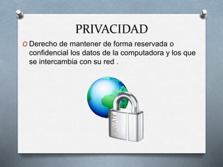 PRIVACIDAD
O Derecho de mantener de forma reservada o
confidencial los datos de la computadora y los que
se intercambia con su red .
 