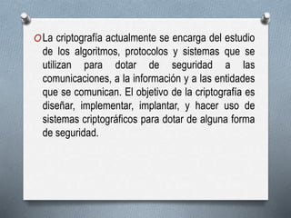 OLa criptografía actualmente se encarga del estudio
de los algoritmos, protocolos y sistemas que se
utilizan para dotar de seguridad a las
comunicaciones, a la información y a las entidades
que se comunican. El objetivo de la criptografía es
diseñar, implementar, implantar, y hacer uso de
sistemas criptográficos para dotar de alguna forma
de seguridad.
 