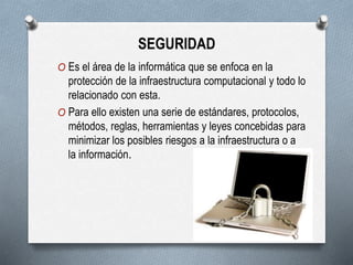 SEGURIDAD
O Es el área de la informática que se enfoca en la
protección de la infraestructura computacional y todo lo
relacionado con esta.
O Para ello existen una serie de estándares, protocolos,
métodos, reglas, herramientas y leyes concebidas para
minimizar los posibles riesgos a la infraestructura o a
la información.
 