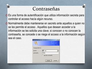 Contraseñas
O Es una forma de autentificación que utiliza información secreta para
controlar el acceso hacía algún recurso.
O Normalmente debe mantenerse en secreto ante aquellos a quien no
se les permite el acceso . Aquellos que desean acceder a la
información se les solicita una clave; si conocen o no conocen la
contraseña, se concede o se niega el acceso a la información según
sea el caso.
 